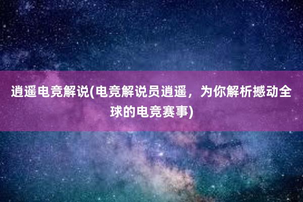 逍遥电竞解说(电竞解说员逍遥，为你解析撼动全球的电竞赛事)