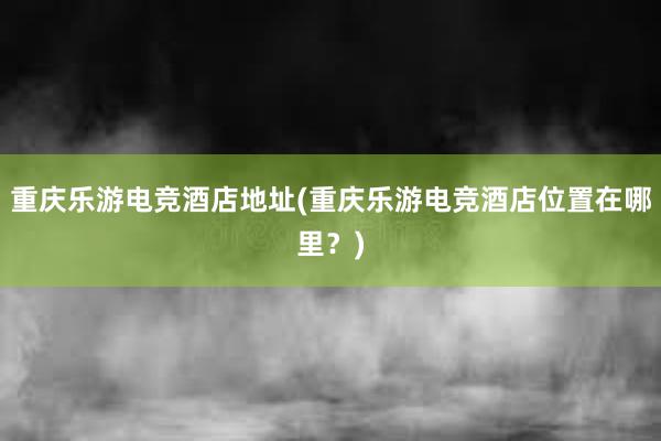 重庆乐游电竞酒店地址(重庆乐游电竞酒店位置在哪里？)