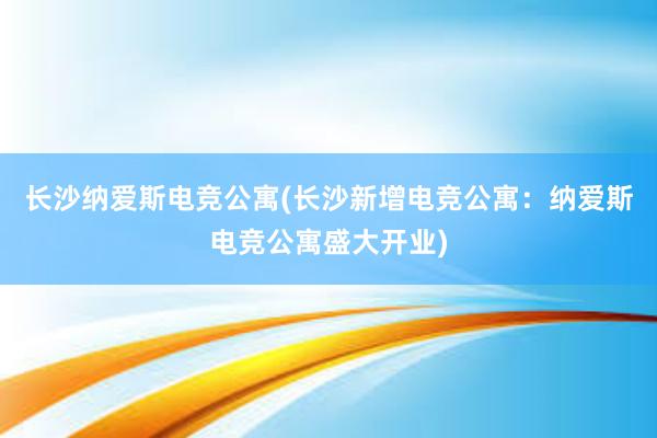 长沙纳爱斯电竞公寓(长沙新增电竞公寓：纳爱斯电竞公寓盛大开业)