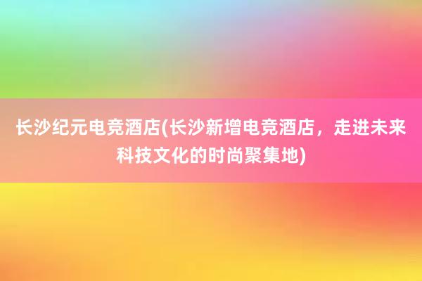 长沙纪元电竞酒店(长沙新增电竞酒店，走进未来科技文化的时尚聚集地)