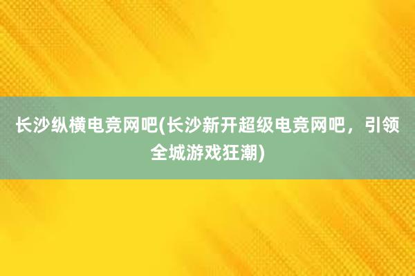 长沙纵横电竞网吧(长沙新开超级电竞网吧，引领全城游戏狂潮)