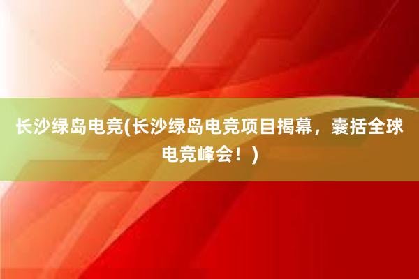 长沙绿岛电竞(长沙绿岛电竞项目揭幕，囊括全球电竞峰会！)