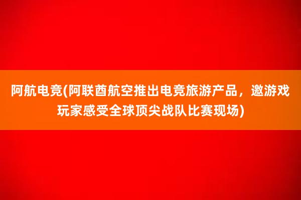 阿航电竞(阿联酋航空推出电竞旅游产品，邀游戏玩家感受全球顶尖战队比赛现场)