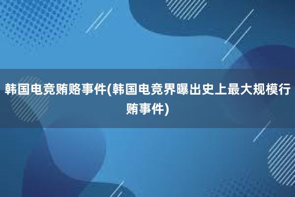 韩国电竞贿赂事件(韩国电竞界曝出史上最大规模行贿事件)