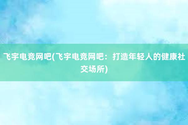 飞宇电竞网吧(飞宇电竞网吧：打造年轻人的健康社交场所)