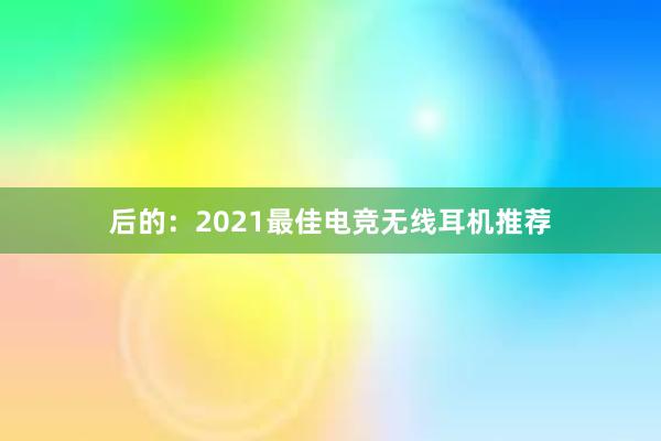 后的：2021最佳电竞无线耳机推荐