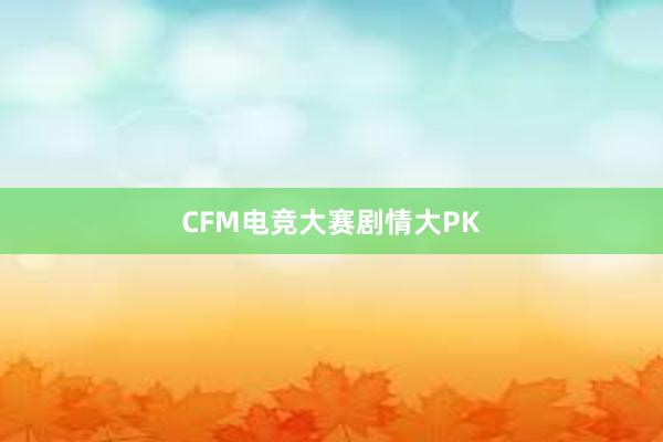 CFM电竞大赛剧情大PK