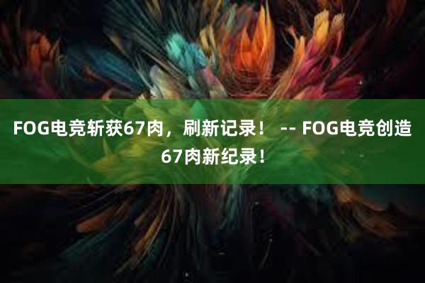 FOG电竞斩获67肉，刷新记录！ -- FOG电竞创造67肉新纪录！