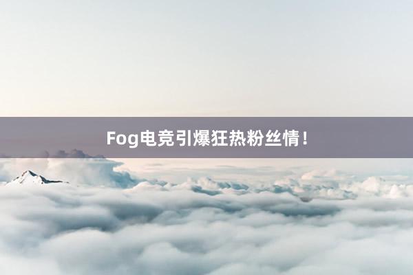 Fog电竞引爆狂热粉丝情！