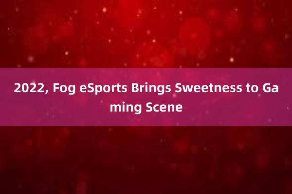 2022， Fog eSports Brings Sweetness to Gaming Scene