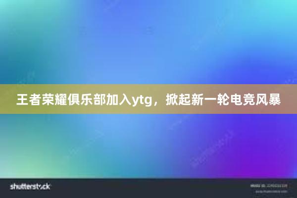 王者荣耀俱乐部加入ytg，掀起新一轮电竞风暴