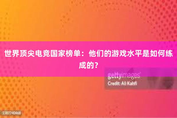 世界顶尖电竞国家榜单：他们的游戏水平是如何练成的？