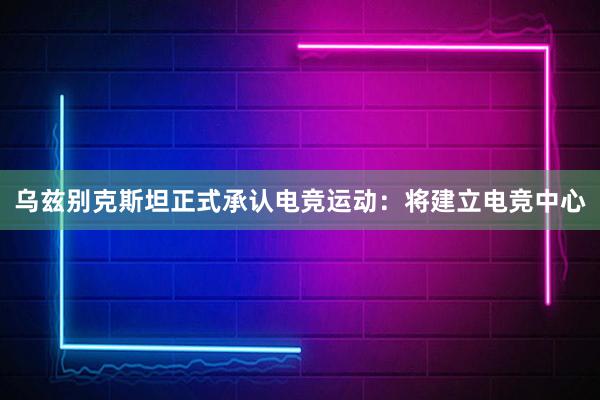 乌兹别克斯坦正式承认电竞运动：将建立电竞中心