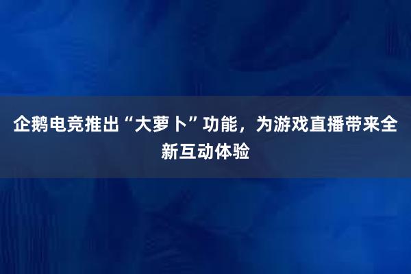 企鹅电竞推出“大萝卜”功能，为游戏直播带来全新互动体验