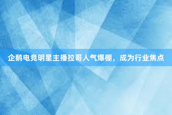 企鹅电竞明星主播拉哥人气爆棚，成为行业焦点