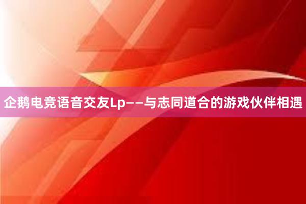 企鹅电竞语音交友Lp——与志同道合的游戏伙伴相遇