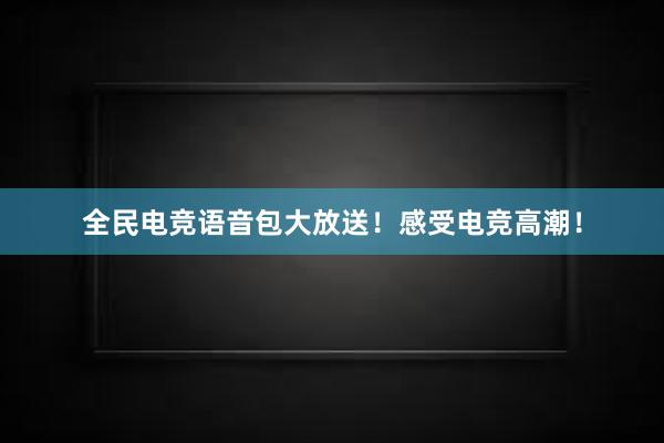 全民电竞语音包大放送！感受电竞高潮！