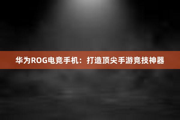 华为ROG电竞手机：打造顶尖手游竞技神器