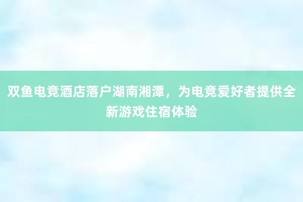 双鱼电竞酒店落户湖南湘潭，为电竞爱好者提供全新游戏住宿体验