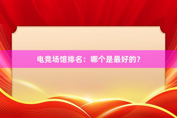 电竞场馆排名：哪个是最好的？