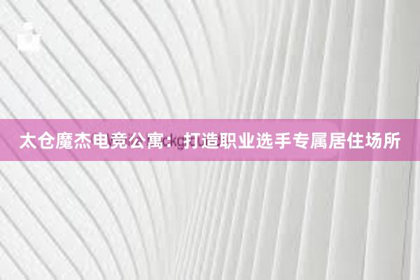 太仓魔杰电竞公寓：打造职业选手专属居住场所