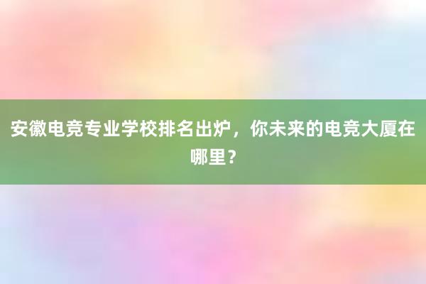 安徽电竞专业学校排名出炉，你未来的电竞大厦在哪里？