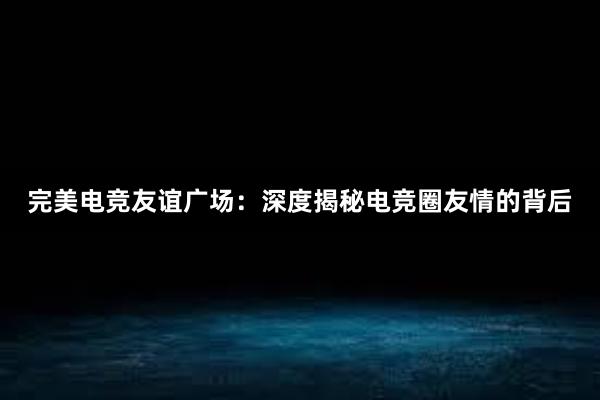 完美电竞友谊广场：深度揭秘电竞圈友情的背后