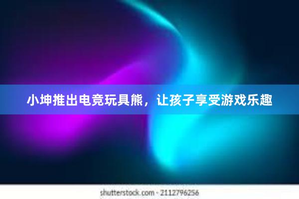 小坤推出电竞玩具熊，让孩子享受游戏乐趣