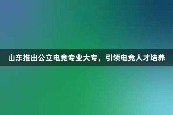 山东推出公立电竞专业大专，引领电竞人才培养