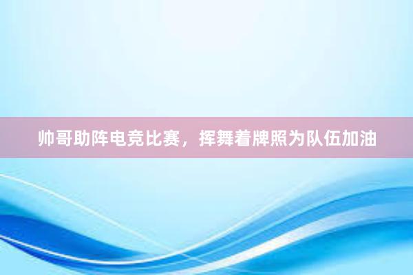 帅哥助阵电竞比赛，挥舞着牌照为队伍加油