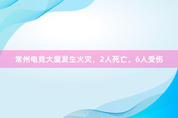 常州电竞大厦发生火灾，2人死亡，6人受伤