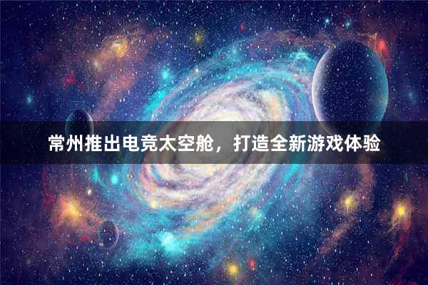 常州推出电竞太空舱，打造全新游戏体验