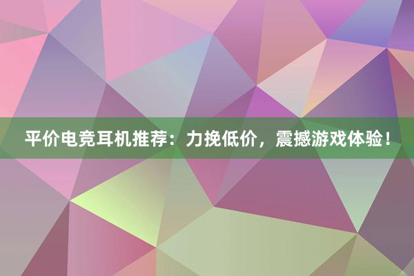 平价电竞耳机推荐：力挽低价，震撼游戏体验！