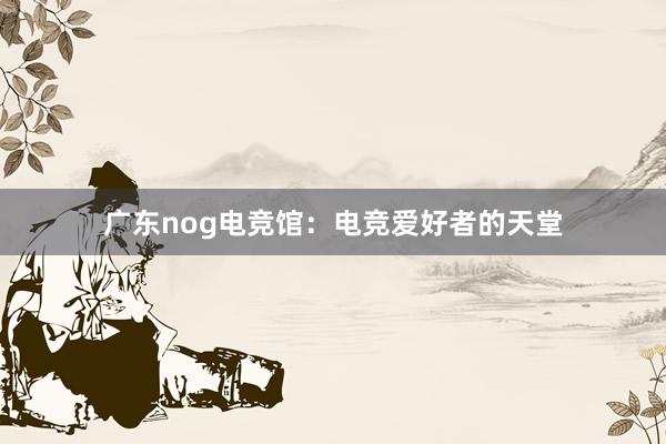 广东nog电竞馆：电竞爱好者的天堂