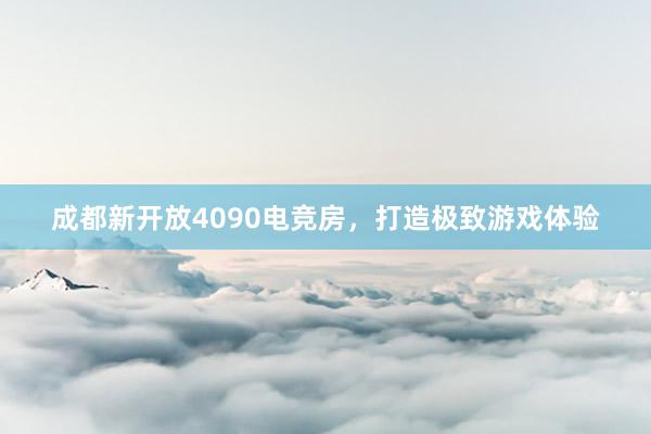 成都新开放4090电竞房，打造极致游戏体验