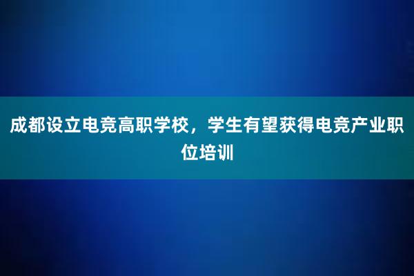 成都设立电竞高职学校，学生有望获得电竞产业职位培训