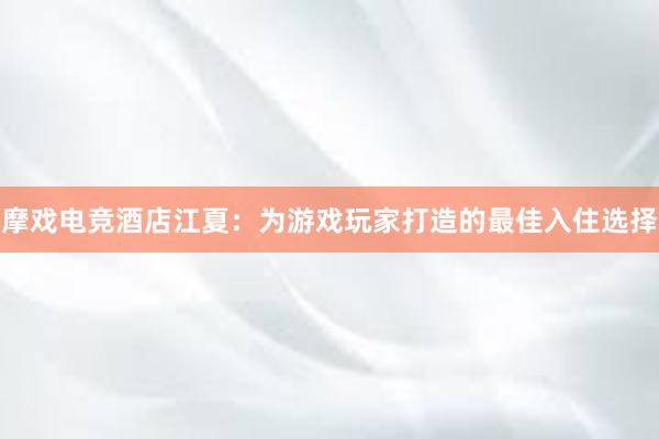 摩戏电竞酒店江夏：为游戏玩家打造的最佳入住选择