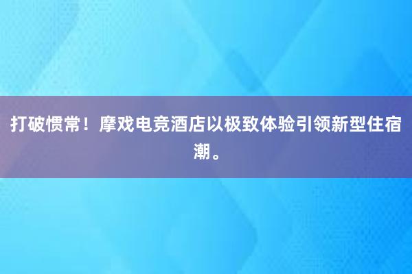 打破惯常！摩戏电竞酒店以极致体验引领新型住宿潮。