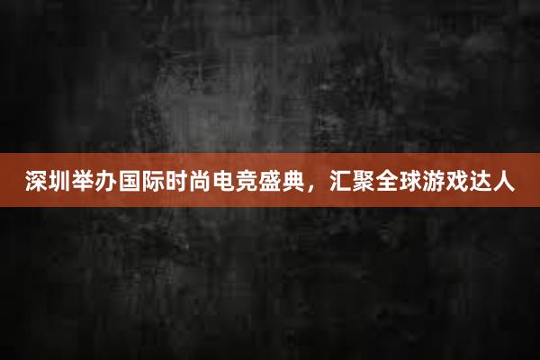 深圳举办国际时尚电竞盛典，汇聚全球游戏达人