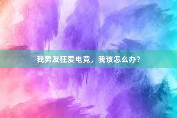 我男友狂爱电竞，我该怎么办？