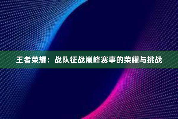 王者荣耀：战队征战巅峰赛事的荣耀与挑战