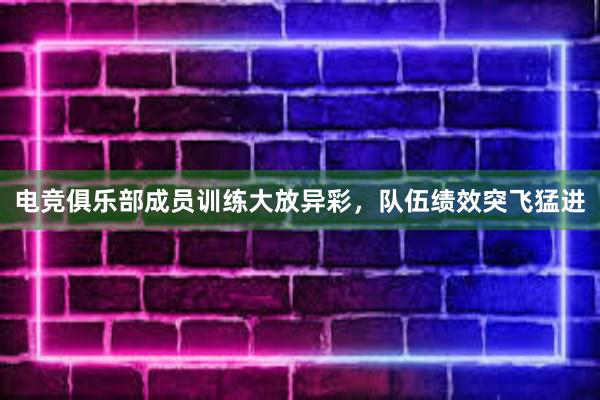 电竞俱乐部成员训练大放异彩，队伍绩效突飞猛进