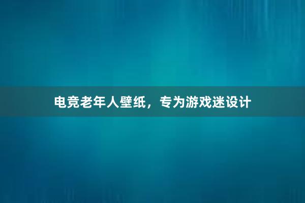 电竞老年人壁纸，专为游戏迷设计