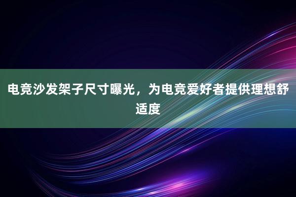 电竞沙发架子尺寸曝光，为电竞爱好者提供理想舒适度