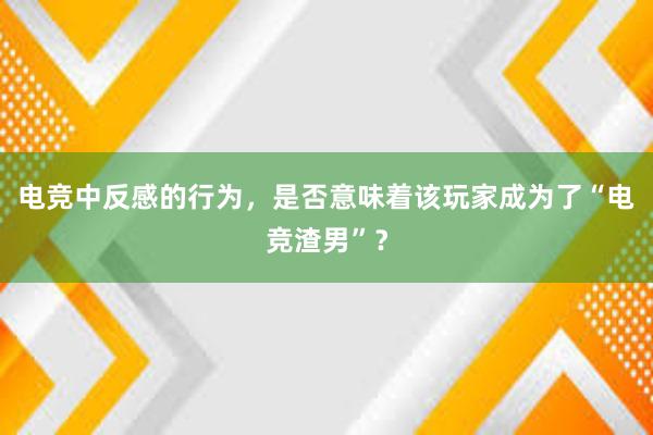 电竞中反感的行为，是否意味着该玩家成为了“电竞渣男”？