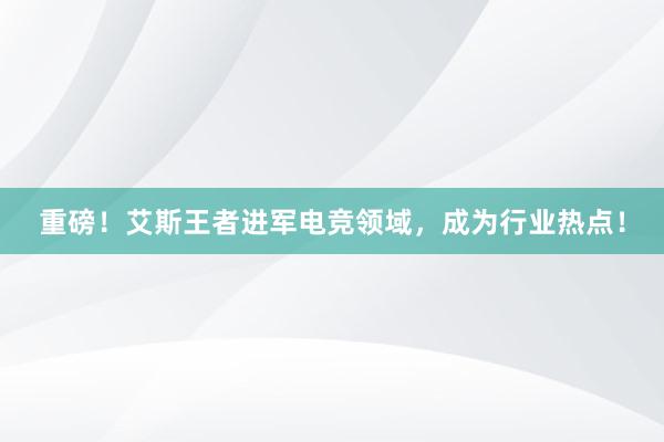 重磅！艾斯王者进军电竞领域，成为行业热点！