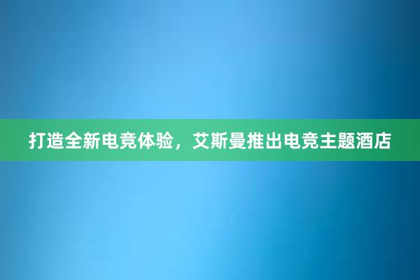 打造全新电竞体验，艾斯曼推出电竞主题酒店