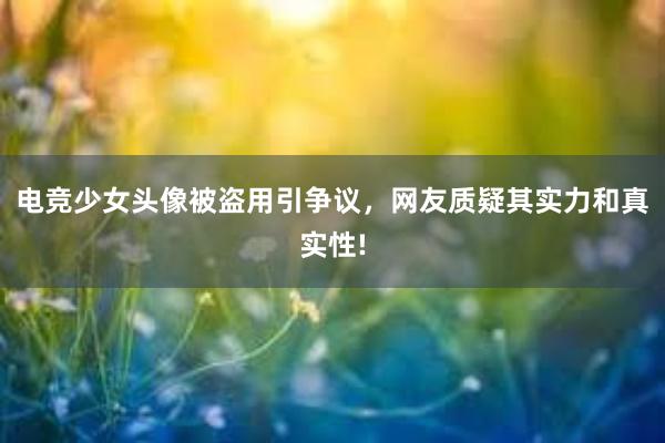 电竞少女头像被盗用引争议，网友质疑其实力和真实性!