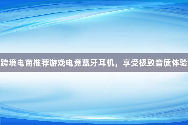 跨境电商推荐游戏电竞蓝牙耳机，享受极致音质体验