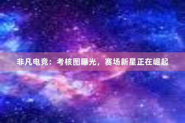 非凡电竞：考核图曝光，赛场新星正在崛起